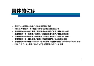 4
具体的には
• 会計データを活用→利益／コストを部門別に分析
• プロジェクト管理データ→利益／コストをプロジェクト別に分析
• 販売管理データ→売上実績／目標達成度を部門／製品／顧客別に分析
• 生産管理データ→生産高／生産性／計画達成度を部門／製品別に分析
• 在庫管理データ→在庫量／在庫金額／不良在庫を部門／品目別に分析
• 購買管理データ→購入金額／納期／不良率を部門／仕入先別に分析
• 顧客管理データ→顧客／Webサイト会員の分布／行動を年齢などのプロファイル別に分析
• ECサイトのデータ→商品／コンテンツの人気度やキャンペーン効果
 