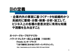 5
BIの定義
•企業内外の事実に基づくデータを組織的かつ
系統的に蓄積・分類・検索・分析・加工して、
ビジネス上の各種の意思決定に有用な知識
や洞察を生み出すこと
ガートナーグループのアナリスト
ハワード・ドレスナー氏による定義 (1989年)
ITmediaITmediaITmediaITmedia エンタープライズエンタープライズエンタープライズエンタープライズ
「「「「5555分で絶対に分かるビジネス・インテリジェンス分で絶対に分かるビジネス・インテリジェンス分で絶対に分かるビジネス・インテリジェンス分で絶対に分かるビジネス・インテリジェンス」」」」
(http(http(http(http://://://://www.itmedia.co.jp/im/articles/0803/28/news136.html)www.itmedia.co.jp/im/articles/0803/28/news136.html)www.itmedia.co.jp/im/articles/0803/28/news136.html)www.itmedia.co.jp/im/articles/0803/28/news136.html)
 