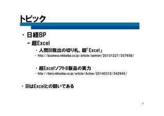 7
トピック
•日経BP
– 超Excel
•人間BI脱出の切り札、超「Excel」
•http://business.nikkeibp.co.jp/article/opinion/20131227/257658/
•超Excelソフト8製品の実力
•http://itpro.nikkeibp.co.jp/article/Active/20140312/542945/
•BIはExcelとの闘いである
 
