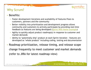 Why Scrum?
   • Benefits:
          • Faster development iterations and availability of features/fixes to
            customers, partners and the community
          • Better visibility into prioritization and development progress allows
            community and customers to actively participate by providing real-time
            feedback as features are being developed (Sprint Wiki Home example)
          • Agility to quickly adjust product roadmap(s) in response to customer and
            market demands
          • Ability to ‘potentially ship’ product at each Sprint iteration - features are
            developed as ‘whole product’ including coding, testing and documentation

   • Roadmap prioritization, release timing, and release scope
        change frequently to meet customer and market demands
        (refer to JIRA for latest roadmap view)


© 2010, Pentaho. All Rights Reserved. www.pentaho.com.    US and Worldwide: +1 (866) 660-7555 | Slide 15
 