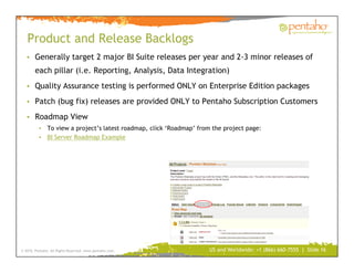 Product and Release Backlogs
   • Generally target 2 major BI Suite releases per year and 2-3 minor releases of
        each pillar (i.e. Reporting, Analysis, Data Integration)
   • Quality Assurance testing is performed ONLY on Enterprise Edition packages

   • Patch (bug fix) releases are provided ONLY to Pentaho Subscription Customers

   • Roadmap View
          • To view a project’s latest roadmap, click ‘Roadmap’ from the project page:
          • BI Server Roadmap Example




© 2010, Pentaho. All Rights Reserved. www.pentaho.com.              US and Worldwide: +1 (866) 660-7555 | Slide 16
 