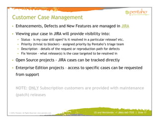 Customer Case Management
   • Enhancements, Defects and New Features are managed in JIRA

   • Viewing your case in JIRA will provide visibility into:
          • Status – is my case still open? Is it resolved in a particular release? etc.
          • Priority (trivial to blocker) - assigned priority by Pentaho’s triage team
          • Description – details of the request or reproduction path for defects
          • Fix Version – what release(s) is the case targeted to be resolved in

   • Open Source projects - JIRA cases can be tracked directly

   • Enterprise Edition projects – access to specific cases can be requested
        from support


        NOTE: ONLY Subscription customers are provided with maintenance
        (patch) releases



© 2010, Pentaho. All Rights Reserved. www.pentaho.com.            US and Worldwide: +1 (866) 660-7555 | Slide 17
 