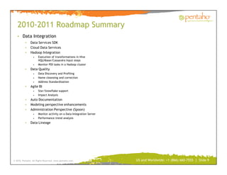 2010-2011 Roadmap Summary
   • Data Integration
          •    Data Services SDK
          •    Cloud Data Services
          •    Hadoop Integration
                 •    Execution of transformations in Hive
                      HQLHbase/Cassandra Input steps
                 •    Monitor PDI tasks in a Hadoop cluster
          •    Data Quality
                 •    Data Discovery and Profiling
                 •    Name cleansing and correction
                 •    Address Standardization
          •    Agile BI
                 •    Star/Snowflake support
                 •    Impact Analysis
          •    Auto Documentation
          •    Modeling perspective enhancements
          •    Administration Perspective (Spoon)
                 •    Monitor activity on a Data Integration Server
                 •    Performance trend analysis
          •    Data Lineage




© 2010, Pentaho. All Rights Reserved. www.pentaho.com.                US and Worldwide: +1 (866) 660-7555 | Slide 9
 