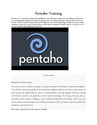 Pentaho Training
Pentaho is a comprehensive Business Intelligence suite, offering incorporation of Hadoop Distribution
for managing huge dataset and performing reporting. The training course in Pentaho allows learners
familiar with the comprehensive Business Intelligence suite of the technology. Doing the course enables
students to know the way of Pentaho data incorporation, creating of Pentaho reports, as well as on the
way of using Pentaho dashboards and cub
Course Details
Objectives of the course
The main aim of the Pentaho training is to equip participants will all aspects of Business Intelligence.
This will offer them the knowledge on the of Business Intelligence features as well as on the concepts of
Data warehousing. Additionally, the course is mainly designed to provide delegates with deep coverage
of all features, benefits, and applications of the Pentaho technology. The training will equip them to
assimilate Pentaho Business Intelligence suite seamlessly and effectively with Hadoop, which is an open
source shared processing support that handles processing as well as storage for huge data applications
operating in grouped systems.
The other objectives of the course include:
 