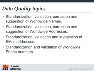 Data Quality topics
• Standardization, validation, correction and
  suggestion of Worldwide Names.
• Standardization, validation, correction and
  suggestion of Worldwide Addresses.
• Standardization, validation and suggestion of
  EMail addresses.
• Standardization and validation of Worldwide
  Phone numbers.
 