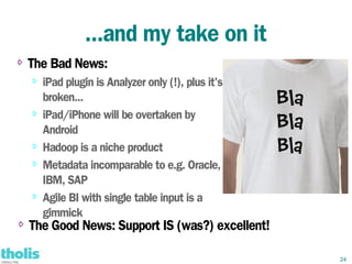 ...and my take on it
⇨   The Bad News:
    ⇨   iPad plugin is Analyzer only (!), plus it's
        broken...
    ⇨
        iPad/iPhone will be overtaken by
        Android
    ⇨   Hadoop is a niche product
    ⇨
        Metadata incomparable to e.g. Oracle,
        IBM, SAP
    ⇨
        Agile BI with single table input is a
        gimmick
⇨   The Good News: Support IS (was?) excellent!

                                                      24
 