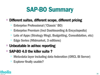 SAP-BO Summary
⇨   Different suites, different scope, different pricing
    ⇨   Enterprise Professional ('Classic' BO)
    ⇨   Enterprise Premium (Incl Dashboarding & Encyclopedia)
    ⇨
        Lots of Apps (Strategy Mngt, Budgetting, Consolidation, etc)
    ⇨   Edge Series (Midmarket, 3 editions)
⇨ Unbeatable in ad-hoc reporting
⇨ SAP-BO 4.0 the killer suite ?

    ⇨   Meta-data layer including data federation (ORCL BI Server)
    ⇨
        Explorer finally usable?


                                                                       38
 