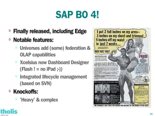 SAP BO 4!
⇨ Finally released, including Edge
⇨ Notable features:

    ⇨   Universes add (some) federation &
        OLAP capabilities
    ⇨
        Xcelsius now Dashboard Designer
        (Flash ! = no iPad ;-))
    ⇨   Integrated lifecycle management
        (based on SVN)
⇨   Knockoffs:
    ⇨   'Heavy' & complex

                                            39
 
