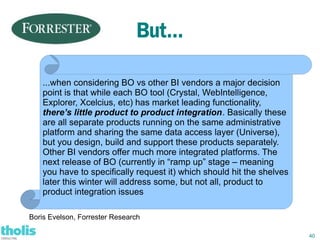 But...

    ...when considering BO vs other BI vendors a major decision
    point is that while each BO tool (Crystal, WebIntelligence,
    Explorer, Xcelcius, etc) has market leading functionality,
    there’s little product to product integration. Basically these
    are all separate products running on the same administrative
    platform and sharing the same data access layer (Universe),
    but you design, build and support these products separately.
    Other BI vendors offer much more integrated platforms. The
    next release of BO (currently in “ramp up” stage – meaning
    you have to specifically request it) which should hit the shelves
    later this winter will address some, but not all, product to
    product integration issues

Boris Evelson, Forrester Research

                                                                        40
 