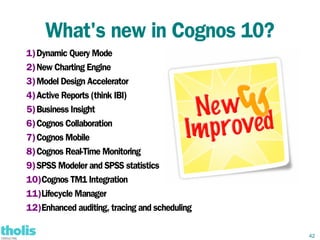 What's new in Cognos 10?
1)Dynamic Query Mode
2)New Charting Engine
3)Model Design Accelerator
4)Active Reports (think IBI)
5)Business Insight
6)Cognos Collaboration
7)Cognos Mobile
8)Cognos Real-Time Monitoring
9)SPSS Modeler and SPSS statistics
10)Cognos TM1 Integration
11)Lifecycle Manager
12)Enhanced auditing, tracing and scheduling

                                               42
 