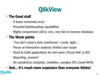 QlikView
⇨   The Good stuff
    ⇨   It looks extremely sexy!
    ⇨
        Powerful Dashboarding capabilities
    ⇨   Highly compressed (10:1) very, very fast in memory database
⇨   The Weak points
    ⇨
        'You don't need a data warehouse' ->yeah, right...
    ⇨
        Focus on interactive analysis: limited user scope
    ⇨
        Need to build applications for end users ('Excel Hell' in QV)
    ⇨   Reporting, anyone?
    ⇨
        No (predictive) analytics, workflow, complex ETL (need INFA)
⇨   And... it's much more expensive than everyone thinks!
                                                                        47
 