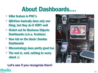 About Dashboards....
⇨   Killer feature in POC's
⇨
    QlikView basically does only one
    thing, but they do it VERY well
⇨   Watch out for Business Objects
    Dashboards (a.k.a. Xcelsius)
⇨
    New kid on the block: Dundas
    Dashboards
⇨   Microstrategy does pretty good too
⇨   The rest is, well, nothing to worry
    about ;-)

    Let's see if you recognize them!

                                          49
 