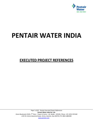 PENTAIR WATER INDIA


       EXECUTED PROJECT REFERENCES




                         Page 1 of 30 : Pentair Executed Project References
                                    Pentair Water India Pvt. Ltd.
                          th
 Green Boulevard, B-9/A, 7 Floor – Tower B, Sector – 62, Noida – 201301, Phone: +91 120 41 99 444
         L/52-55, Verna Industrial Estate, Verna, Salcette, Goa-403722, Ph: 0832-2883300
                                     www.pentair.com
 