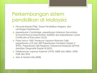 Perkembangan sistem
pendidikan di Malaysia
 Penyata Razak(1956) Dasar Pendidikan Negara dan
Lembaga Peperiksaan.
 peperiksaan Cambridge, peperiksaan Malayan Secondary
School Entrance Examination (MSSEE) dan peperiksaan Lower
Certificate of Education (LCE).
 Pada tahun 1960, Perakuan Laporan Rahman Talib
peperiksaan LCE dan SRP,Peperiksaan Penilaian Darjah V
(PPDL, Peperiksaan Sijil Pelajaran Vokasional Malaysia (SPVM)
danUjian Diagnostik Darjah III (UDT).
 Pelaksanaan Laporan Kabinet (1979) ,KBSR dan KBSM. UPSR,
PMR dan SPM
 (Azis & Noraini Idris,2008)
 