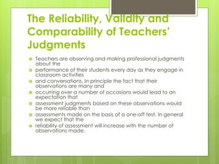 The Reliability, Validity and
Comparability of Teachers’
Judgments
 Teachers are observing and making professional judgments
about the
 performance of their students every day as they engage in
classroom activities
 and conversations. In principle the fact that their
observations are many and
 occurring over a number of occasions would lead to an
expectation that
 assessment judgments based on these observations would
be more reliable than
 assessments made on the basis of a one-off test. In general
we expect that the
 reliability of assessment will increase with the number of
observations made.
 