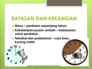 BATASAN DAN KEKANGAN
 Masa – penilaian sepanjang tahun.
 Kebolehpercayaan rendah – kebebasan
untuk penilaian.
 Teknikal dan profesional – cara baru,
kurang mahir.
 