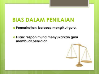 BIAS DALAM PENILAIAN
 Pemerhatian: berbeza mengikut guru.
 Lisan: respon murid menyukarkan guru
membuat penilaian.
 
