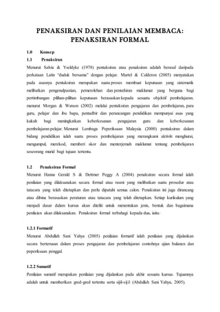 PENAKSIRAN DAN PENILAIAN MEMBACA:
PENAKSIRAN FORMAL
1.0 Konsep
1.1 Penaksiran
Menurut Salvia & Yseldyke (1978) pentaksiran atau penaksiran adalah berasal daripada
perkataan Latin “duduk bersama” dengan pelajar. Martel & Calderon (2005) menyatakan
pada asasnya pentaksiran merupakan suatu proses membuat keputusan yang sistematik
melibatkan pengenalpastian, pemerolehan dan pentafsiran maklumat yang berguna bagi
pertimbangan pilihan-pilihan keputusan berasaskan kepada sesuatu objektif pembelajaran.
menurut Morgan & Watson (2002) melalui pentaksiran pengajaran dan pembelajaran, para
guru, pelajar dan ibu bapa, pentadbir dan perancangan pendidikan mempunyai asas yang
kukuh bagi meningkatkan keberkesanan pengajaran guru dan keberkesanan
pembelajaran pelajar. Menurut Lembaga Peperiksaan Malaysia (2000) pentaksiran dalam
bidang pendidikan ialah suatu proses pembelajaran yang merangkumi aktiviti menghurai,
mengumpul, merekod, memberi skor dan menterjemah maklumat tentang pembelajaran
seseorang murid bagi tujuan tertentu.
1.2 Penaksiran Formal
Menurut Hanna Gerald S & Dettmer Peggy A (2004) penaksiran secara formal ialah
penilaian yang dilaksanakan secara formal atau rasmi yang melibatkan suatu prosedur atau
tatacara yang telah ditetapkan dan perlu dipatuhi semua calon. Penaksiran ini juga dirancang
atau dibina berasaskan peraturan atau tatacara yang telah ditetapkan. Setiap kurikulum yang
menjadi dasar dalam kursus akan diteliti untuk menentukan jenis, bentuk dan bagaimana
penilaian akan dilaksanakan. Penaksiran formal terbahagi kepada dua, iaitu:
1.2.1 Formatif
Menurut Abdullah Sani Yahya (2005) penilaian formatif ialah penilaian yang dijalankan
secara berterusan dalam proses pengajaran dan pembelajaran contohnya ujian bulanan dan
peperiksaan penggal.
1.2.2 Sumatif
Penilaian sumatif merupakan penilaian yang dijalankan pada akhir sesuatu kursus. Tujuannya
adalah untuk memberikan gred-gred tertentu serta sijil-sijil (Abdullah Sani Yahya, 2005).
 