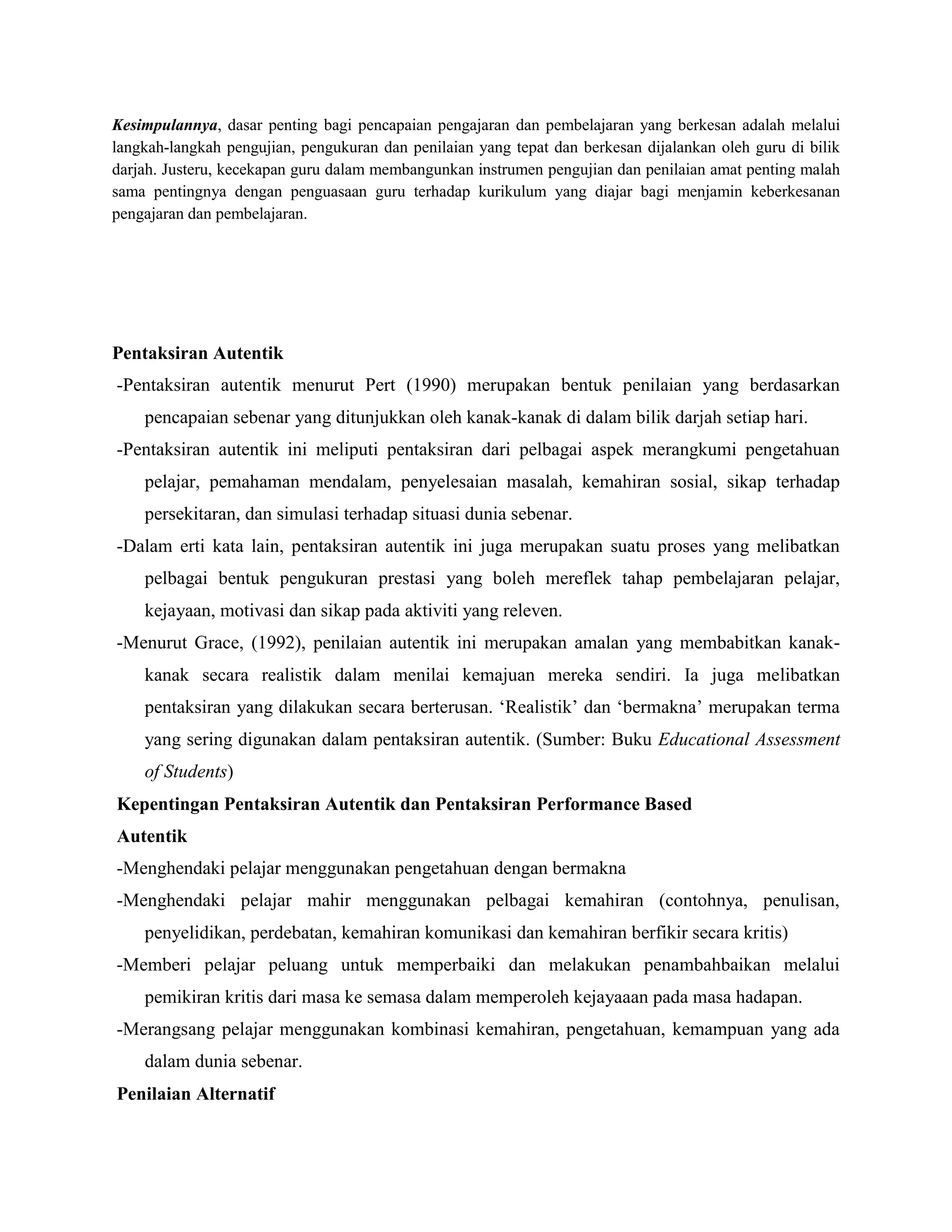Kesimpulannya, dasar penting bagi pencapaian pengajaran dan pembelajaran yang berkesan adalah melalui
langkah-langkah pengujian, pengukuran dan penilaian yang tepat dan berkesan dijalankan oleh guru di bilik
darjah. Justeru, kecekapan guru dalam membangunkan instrumen pengujian dan penilaian amat penting malah
sama pentingnya dengan penguasaan guru terhadap kurikulum yang diajar bagi menjamin keberkesanan
pengajaran dan pembelajaran.
Pentaksiran Autentik
-Pentaksiran autentik menurut Pert (1990) merupakan bentuk penilaian yang berdasarkan
pencapaian sebenar yang ditunjukkan oleh kanak-kanak di dalam bilik darjah setiap hari.
-Pentaksiran autentik ini meliputi pentaksiran dari pelbagai aspek merangkumi pengetahuan
pelajar, pemahaman mendalam, penyelesaian masalah, kemahiran sosial, sikap terhadap
persekitaran, dan simulasi terhadap situasi dunia sebenar.
-Dalam erti kata lain, pentaksiran autentik ini juga merupakan suatu proses yang melibatkan
pelbagai bentuk pengukuran prestasi yang boleh mereflek tahap pembelajaran pelajar,
kejayaan, motivasi dan sikap pada aktiviti yang releven.
-Menurut Grace, (1992), penilaian autentik ini merupakan amalan yang membabitkan kanak-
kanak secara realistik dalam menilai kemajuan mereka sendiri. Ia juga melibatkan
pentaksiran yang dilakukan secara berterusan. ‘Realistik’ dan ‘bermakna’ merupakan terma
yang sering digunakan dalam pentaksiran autentik. (Sumber: Buku Educational Assessment
of Students)
Kepentingan Pentaksiran Autentik dan Pentaksiran Performance Based
Autentik
-Menghendaki pelajar menggunakan pengetahuan dengan bermakna
-Menghendaki pelajar mahir menggunakan pelbagai kemahiran (contohnya, penulisan,
penyelidikan, perdebatan, kemahiran komunikasi dan kemahiran berfikir secara kritis)
-Memberi pelajar peluang untuk memperbaiki dan melakukan penambahbaikan melalui
pemikiran kritis dari masa ke semasa dalam memperoleh kejayaaan pada masa hadapan.
-Merangsang pelajar menggunakan kombinasi kemahiran, pengetahuan, kemampuan yang ada
dalam dunia sebenar.
Penilaian Alternatif
 