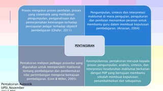 Proses mengukur proses penilaian, proses
yang sistematik yang melibatkan
pengumpulan, penganalisaan dan
penterjemahan keterangan terhadap
pencapaian pelajar terhadap objektif
pembelajaran (Ghafar, 2011)
Pengumpulan, sintesis dan interpretasi
maklumat di mana pengujian, pengukuran
dan penilaian memainkan peranan untuk
membantu guru dalam membuat keputusan
pembelajaran. (Airasian, 2004)
Pentaksiran meliputi pelbagai prosedur yang
digunakan untuk memperolehi maklumat
tentang pembelajaran dan pembentukan
nilai pertimbangan mengenai kemajuan
pembelajaran. (Linn & Miller, 2005)
Kesimpulannya, pentaksiran merujuk kepada
proses pengumpulan, analisis, sintesis, dan
interpretasi keseluruhan maklumat berkaitan
dengan PdP yang bertujuan membantu
sekolah membuat keputusan;
penambahbaikan dan sebagainya.
PENTAKSIRAN
Pentaksiran Autentik
UPSI_November
 