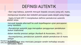 DEFINISI AUTENTIK
-Dari segi bahasa, autentik merujuk kepada sesuatu yang asli, nyata,
mempunyai kesahan dan keboleh percayaan pada darjah yang tinggi.
-Saptu & Said (2011) menjelaskan definisi pentaksiran autentik
adalah ianya
merujuk kepada alternatif ke arah kepelbagaian ujian pencapaian
yang standard.
-Pentaksiran autentik juga merupakan penggunaan pendekatan
bukan tradisional
dalam menilai prestasi pelajar (Aurbach & Associates, 2011).
-Kesimpulannya, pentaksiran autentik adalah pentaksiran di mana
pelajar
menghasilkan atau mencipta jawapan sendiri terhadap sesuatu
persoalan, boleh
Pentaksiran Autentik
UPSI_November 2014.PDF
 