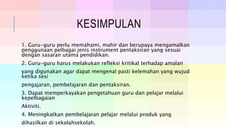 KESIMPULAN
1. Guru-guru perlu memahami, mahir dan berupaya mengamalkan
penggunaan pelbagai jenis instrument pentaksiran yang sesuai
dengan sasaran utama pendidikan.
2. Guru-guru harus melakukan refleksi kritikal terhadap amalan
yang digunakan agar dapat mengenal pasti kelemahan yang wujud
ketika sesi
pengajaran, pembelajaran dan pentaksiran.
3. Dapat memperkayakan pengetahuan guru dan pelajar melalui
kepelbagaian
Aktiviti.
4. Meningkatkan pembelajaran pelajar melalui produk yang
dihasilkan di sekolahsekolah.
 