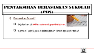 PENTAKSIRAN BERASASKAN SEKOLAH
(PBS)
b) Pentaksiran Sumatif
 Dijalankan di akhir suatu unit pembelajaran.
 Contoh : pentaksiran pertengahan tahun dan akhir tahun
 