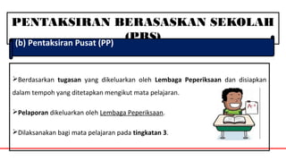 PENTAKSIRAN BERASASKAN SEKOLAH
(PBS)(b) Pentaksiran Pusat (PP)
Berdasarkan tugasan yang dikeluarkan oleh Lembaga Peperiksaan dan disiapkan
dalam tempoh yang ditetapkan mengikut mata pelajaran.
Pelaporan dikeluarkan oleh Lembaga Peperiksaan.
Dilaksanakan bagi mata pelajaran pada tingkatan 3.
 