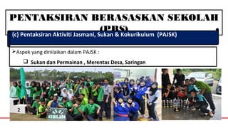 PENTAKSIRAN BERASASKAN SEKOLAH
(PBS)(c) Pentaksiran Aktiviti Jasmani, Sukan & Kokurikulum (PAJSK)
Aspek yang dinilaikan dalam PAJSK :
 Sukan dan Permainan , Merentas Desa, Saringan
 