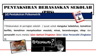 PENTAKSIRAN BERASASKAN SEKOLAH
(PBS)(d) Pentaksiran Psikometrik
Dilaksanakan di peringkat sekolah / pusat untuk mengukur kebolehan, kemahiran
berfikir, kemahiran menyelesaikan masalah, minat, kecendurangan, sikap dan
personaliti muris melalui Ujian Aptitud (Tingkatan 3)dan Ujian Personaliti (Tingkatan
1).
 