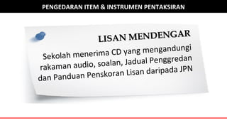 PENGEDARAN ITEM & INSTRUMEN PENTAKSIRAN
LISAN MENDENGAR
LISAN MENDENGAR
Sekolah menerima CD yang mengandungi
rakaman audio, soalan, Jadual Penggredan
dan Panduan Penskoran Lisan daripada JPN
 