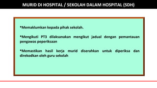 Memaklumkan kepada pihak sekolah.
Mengikuti PT3 dilaksanakan mengikut jadual dengan pemantauan
pengawas peperiksaan
Memastikan hasil kerja murid diserahkan untuk diperiksa dan
direkodkan oleh guru sekolah
MURID DI HOSPITAL / SEKOLAH DALAM HOSPITAL (SDH)
 