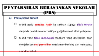 PENTAKSIRAN BERASASKAN SEKOLAH
(PBS)
a) Pentaksiran Formatif
 Murid perlu sentiasa hadir ke sekolah supaya tidak tercicir
daripada pentaksiran formatif yang dijalankan di akhir pelajaran.
 Murid yang tidak menguasai standard yang ditetapkan akan
menjalankan sesi pemulihan untuk membimbing dan membantu
murid tersebut.
 