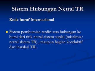 Sistem Hubungan Netral TR
Kode huruf Internasional


Sistem pembumian terdiri atas hubungan ke
bumi dari titik netral sistem suplai (misalnya :
netral sistem TR) , maupun bagian konduktif
dari instalasi TR.

 