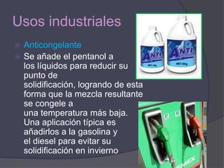 Usos industriales
 Anticongelante
 Se añade el pentanol a
  los líquidos para reducir su
  punto de
  solidificación, logrando de esta
  forma que la mezcla resultante
  se congele a
  una temperatura más baja.
  Una aplicación típica es
  añadirlos a la gasolina y
  el diesel para evitar su
  solidificación en invierno
 