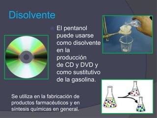 Disolvente
                    El pentanol
                     puede usarse
                     como disolvente
                     en la
                     producción
                     de CD y DVD y
                     como sustitutivo
                     de la gasolina.

Se utiliza en la fabricación de
productos farmacéuticos y en
síntesis químicas en general.
 