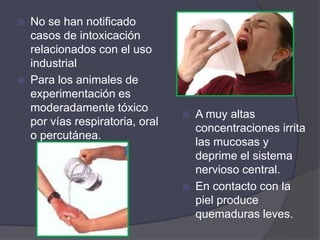   No se han notificado
    casos de intoxicación
    relacionados con el uso
    industrial
   Para los animales de
    experimentación es
    moderadamente tóxico
                                     A muy altas
    por vías respiratoria, oral
                                      concentraciones irrita
    o percutánea.
                                      las mucosas y
                                      deprime el sistema
                                      nervioso central.
                                     En contacto con la
                                      piel produce
                                      quemaduras leves.
 