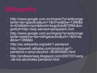 Bibliografía
   http://www.google.com.ec/imgres?q=anticonge
    lante+de+gasolina&um=1&hl=es&biw=1366&b
    ih=634&tbm=isch&tbnid=4sqjcKdxBI7jRM:&im
    grefurl=http://esp.aerosol-spraypaint.com
   http://www.google.com.ec/imgres?q=anticonge
    lante+sistema+de+refrigeracion&um=1&hl=es
    &biw=1366&bi
   http://es.wikipedia.org/wiki/1-pentanol
   http://spanish.alibaba.com/product-gs/1-
    pentanol-n-amyl-alcohol--363854683.html
   http://profesionseg.blogspot.com/2007/07/usos
    -de-los-alcoholes-pentanol.html
 