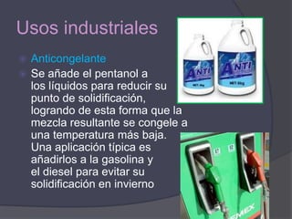 Usos industriales
 Anticongelante
 Se añade el pentanol a
  los líquidos para reducir su
  punto de solidificación,
  logrando de esta forma que la
  mezcla resultante se congele a
  una temperatura más baja.
  Una aplicación típica es
  añadirlos a la gasolina y
  el diesel para evitar su
  solidificación en invierno
 