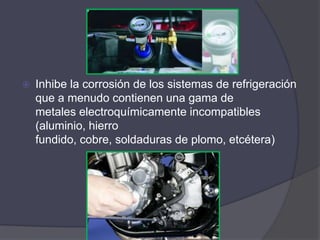    Inhibe la corrosión de los sistemas de refrigeración
    que a menudo contienen una gama de
    metales electroquímicamente incompatibles
    (aluminio, hierro
    fundido, cobre, soldaduras de plomo, etcétera)
 