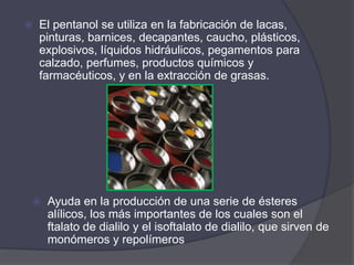    El pentanol se utiliza en la fabricación de lacas,
    pinturas, barnices, decapantes, caucho, plásticos,
    explosivos, líquidos hidráulicos, pegamentos para
    calzado, perfumes, productos químicos y
    farmacéuticos, y en la extracción de grasas.




    Ayuda en la producción de una serie de ésteres
     alílicos, los más importantes de los cuales son el
     ftalato de dialilo y el isoftalato de dialilo, que sirven de
     monómeros y repolímeros
 