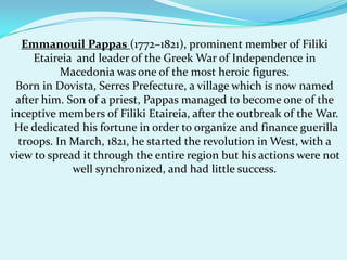 Emmanouil Pappas(1772–1821), prominent member of Filiki Etaireia  and leader of the Greek War of Independence in Macedonia was one of the most heroic figures.Born in Dovista, Serres Prefecture, a village which is now named after him. Son of a priest, Pappas managed to become one of the inceptive members of Filiki Etaireia, after the outbreak of the War. He dedicated his fortune in order to organize and finance guerilla troops. In March, 1821, he started the revolution in West, with a view to spread it through the entire region but his actions were not well synchronized, and had little success.
