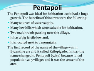 PentapoliThe Pentapoli was ideal for habitation , so it had a huge growth. The benefits of this town were the following:Many sources of water supply.Many low hills which were suitable for habitation.Two major roads passing near the village.It has a big fertile lowland.It is located next to a mountain.The first record of the name of the village was in Byzantine era and it called Ksilopigado. In 1927 the name changed to Pentapoli (5city) because it had population as 5 villages and it was the center of the area.