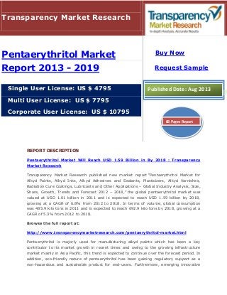 REPORT DESCRIPTION
Pentaerythritol Market Will Reach USD 1.59 Billion in By 2018 : Transparency
Market Research
Transparency Market Research published new market report “Pentaerythritol Market for
Alkyd Paints, Alkyd Inks, Alkyd Adhesives and Sealants, Plasticizers, Alkyd Varnishes,
Radiation Cure Coatings, Lubricants and Other Applications – Global Industry Analysis, Size,
Share, Growth, Trends and Forecast 2012 – 2018,” the global pentaerythritol market was
valued at USD 1.01 billion in 2011 and is expected to reach USD 1.59 billion by 2018,
growing at a CAGR of 6.8% from 2012 to 2018. In terms of volume, global consumption
was 485.9 kilo tons in 2011 and is expected to reach 692.9 kilo tons by 2018, growing at a
CAGR of 5.3% from 2012 to 2018.
Browse the full report at:
http://www.transparencymarketresearch.com/pentaerythritol-market.html
Pentaerythritol is majorly used for manufacturing alkyd paints which has been a key
contributor to its market growth in recent times and owing to the growing infrastructure
market mainly in Asia Pacific, this trend is expected to continue over the forecast period. In
addition, eco-friendly nature of pentaerythritol has been gaining regulatory support as a
non-hazardous and sustainable product for end-users. Furthermore, emerging innovative
Transparency Market Research
Pentaerythritol Market
Report 2013 - 2019
Single User License: US $ 4795
Multi User License: US $ 7795
Corporate User License: US $ 10795
Buy Now
Request Sample
Published Date: Aug 2013
68 Pages Report
 