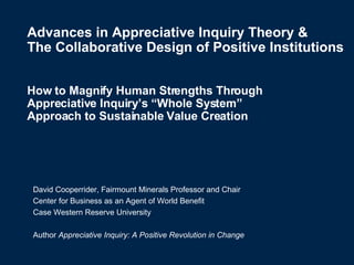 Advances in Appreciative Inquiry Theory &  The Collaborative Design of Positive Institutions How to Magnify Human Strengths Through  Appreciative Inquiry’s “Whole System”  Approach to Sustainable Value Creation   David Cooperrider, Fairmount Minerals Professor and Chair Center for Business as an Agent of World Benefit Case Western Reserve University Author  Appreciative Inquiry: A Positive Revolution in Change 