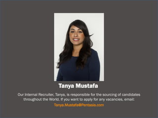 Tanya Mustafa 
Our Internal Recruiter, Tanya, is responsible for the sourcing of candidates throughout the World. If you want to apply for any vacancies, email: 
Tanya.Mustafa@Pentasia.com 