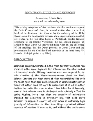 PENTATEUCH - BY THE ISLAMIC VIEWPOINT
Muhammad Saleem Dada
www.saleemdada.weebly.com
This writing comprises of four sections; the first section expresses
the Basic Concepts of Islam; the second section observes the first
book of the Pentateuch i.e. Genesis by the authority of the Holy
Book Quran; the third section answers a few important questions that
are related to the four other books of Pentateuch besides Genesis
according to the Islamic Viewpoint; the last section presents an
article on Jesus Christ-AS that would insha-Allah tell the difference
of the teachings that the Quran presents on Jesus Christ and the
presentation that the Christian-Faith forwards of the same man; Al-
Hamdu Lillah (all praise is to Allah).
INTRODUCTION
Islam has been misunderstood in the West for many centuries now
and even in this era of high and fast information, the situation has
not improved much. Although Muslims even are responsible for
this situation of the Western-unawareness about the Basic
Islamic Concepts yet much more of that responsibility lies with
the West itself that does pass comments on Islam unjustifiably at
times yet either does not care to understand it at all or either
declines to revise the adverse view it has taken for it basically,
even if that adverse view is challenged with scholarly effort by
caring Muslims. Note that when the quantity of information
provided for something is extremely low, that does prove
deficient to explain it clearly yet even when an extremely high
quantity of information for that same thing is provided without
sequence of matters it relates to, and without the preferences
 