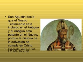• San Agustín decía
que el Nuevo
Testamento está
incluido en el Antiguo
y el Antiguo está
patente en el Nuevo,
porque la historia de
la salvación se
cumple en Cristo.
• San Agustín, Quaest. in Hept.
2,73; BAC, 504, p. 230.
 