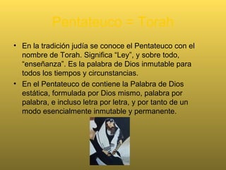 “Pentateuco” viene del griego.
• Significa cinco estuches o cinco rollos
(estuches en que se guardaban los
rollos).
• A este conjunto los judíos lo llaman la
Toráh, es decir, la Ley. Lo forman:
Génesis, Éxodo, Levítico, Números y
Deuteronomio.
 