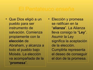 Pentateuco = Torah
• En la tradición judía se conoce el Pentateuco con el
nombre de Torah. Significa “Ley”, y sobre todo,
“enseñanza”. Es la palabra de Dios inmutable para
todos los tiempos y circunstancias.
• En el Pentateuco de contiene la Palabra de Dios
estática, formulada por Dios mismo, palabra por
palabra, e incluso letra por letra, y por tanto de un
modo esencialmente inmutable y permanente.
 